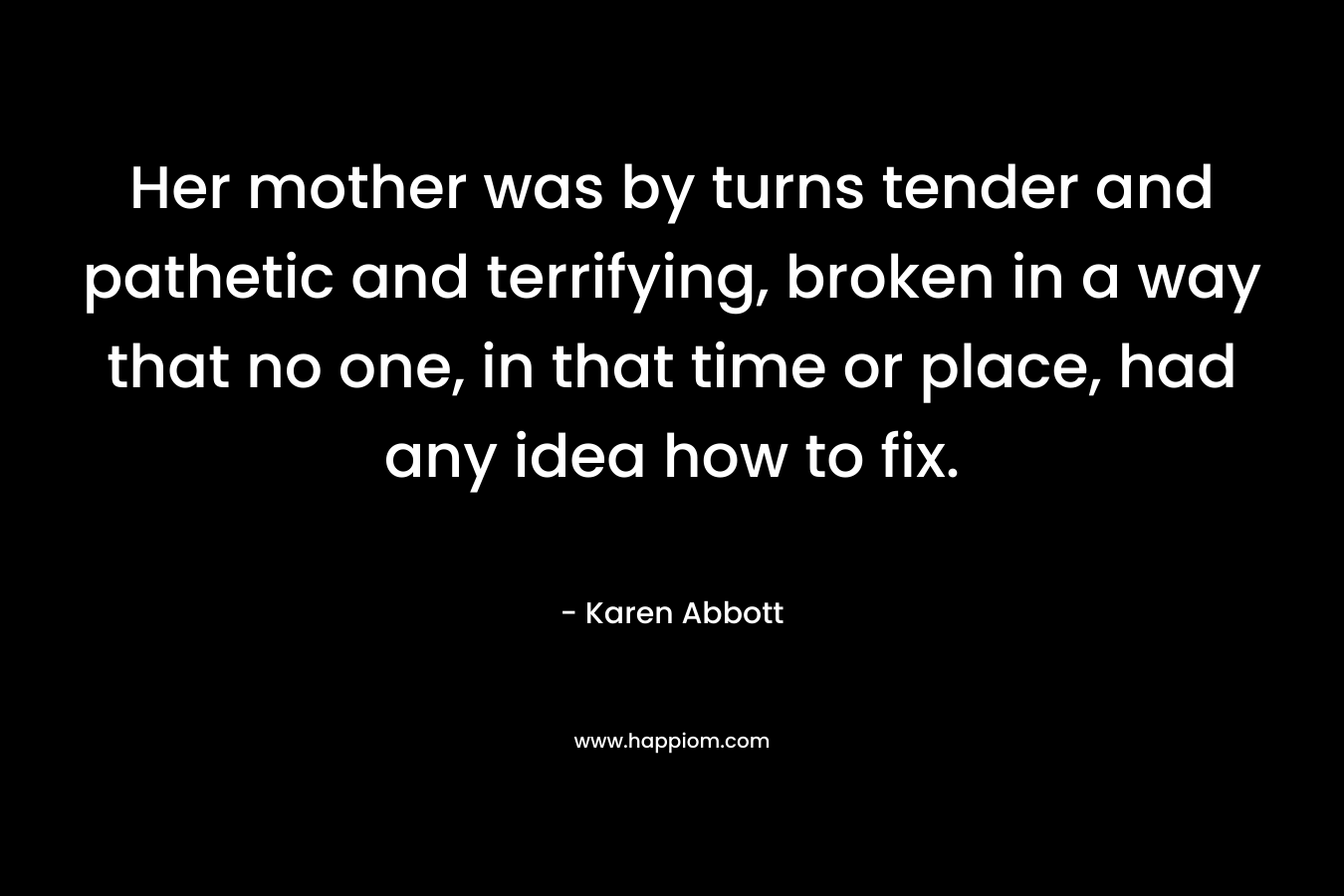 Her mother was by turns tender and pathetic and terrifying, broken in a way that no one, in that time or place, had any idea how to fix. – Karen Abbott