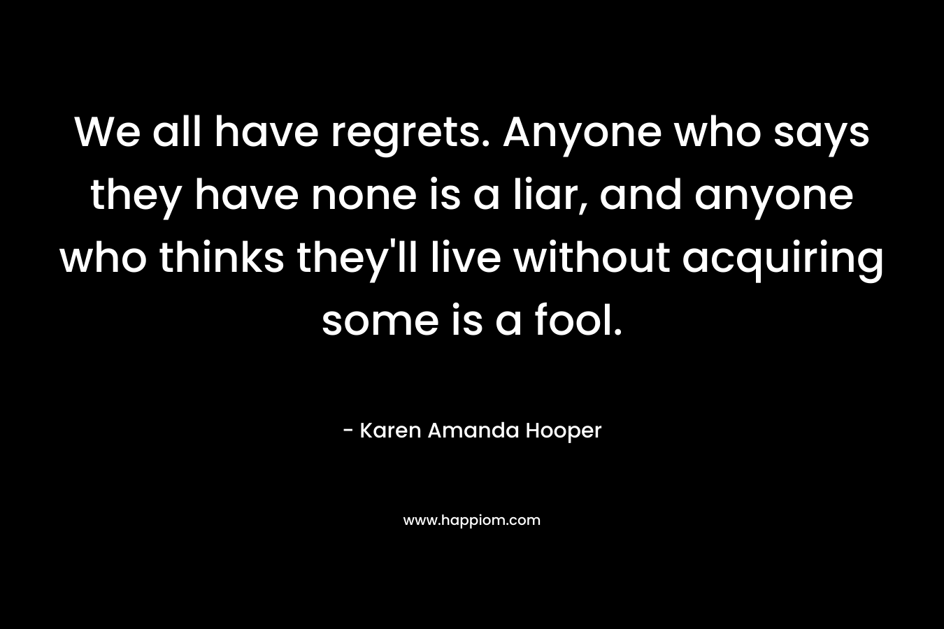 We all have regrets. Anyone who says they have none is a liar, and anyone who thinks they’ll live without acquiring some is a fool. – Karen Amanda Hooper