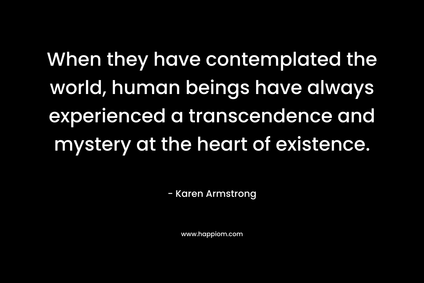When they have contemplated the world, human beings have always experienced a transcendence and mystery at the heart of existence. – Karen Armstrong
