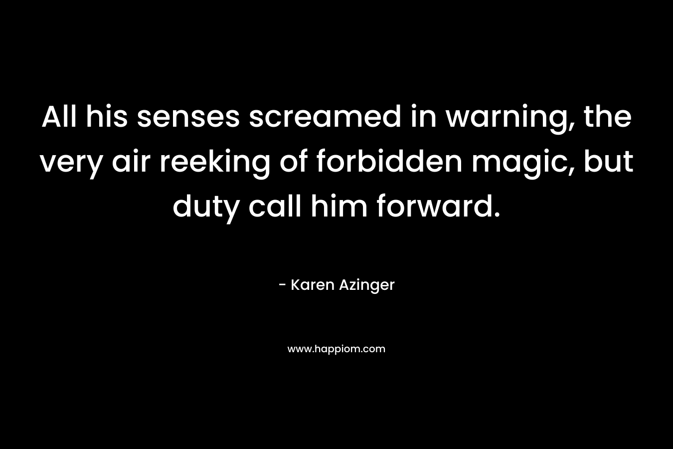 All his senses screamed in warning, the very air reeking of forbidden magic, but duty call him forward. – Karen Azinger