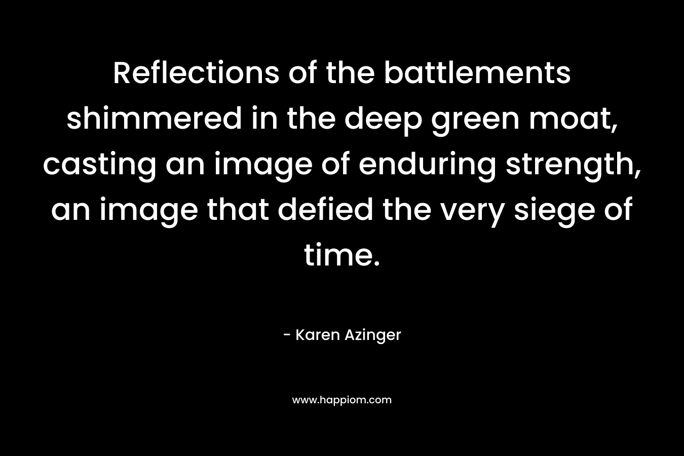 Reflections of the battlements shimmered in the deep green moat, casting an image of enduring strength, an image that defied the very siege of time. – Karen Azinger