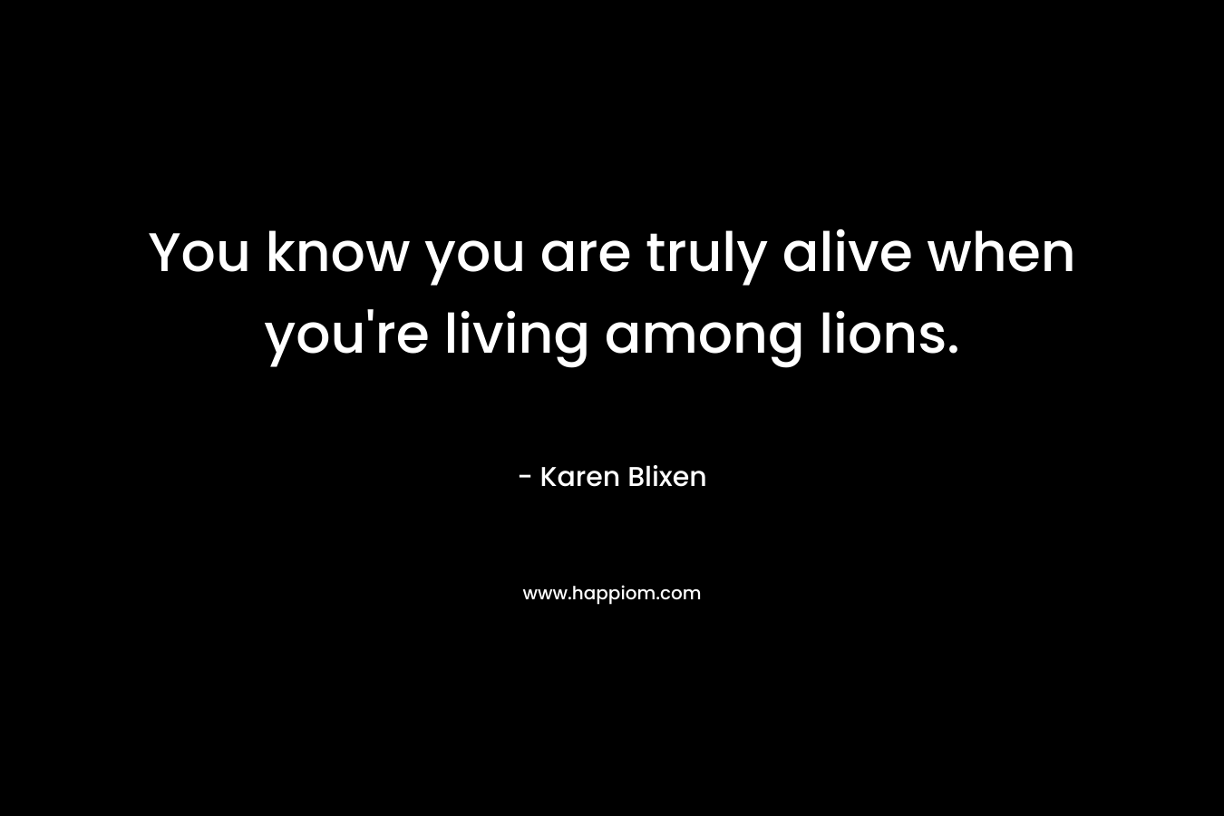 You know you are truly alive when you’re living among lions. – Karen Blixen