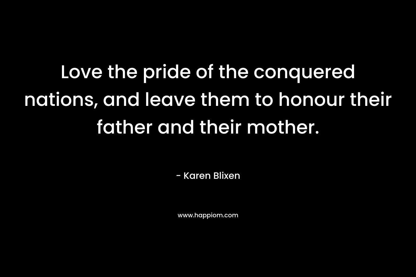 Love the pride of the conquered nations, and leave them to honour their father and their mother. – Karen Blixen