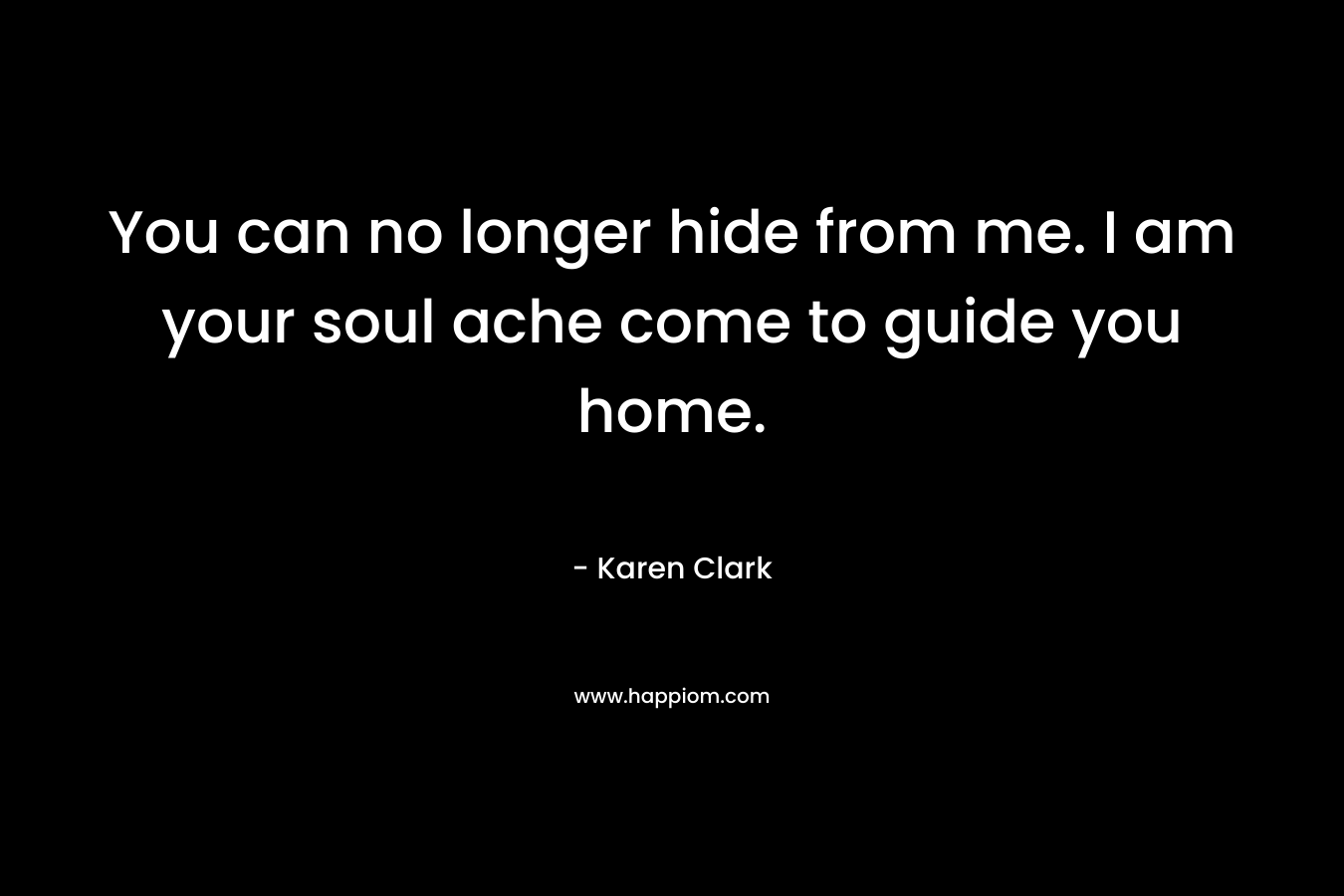 You can no longer hide from me. I am your soul ache come to guide you home. – Karen   Clark