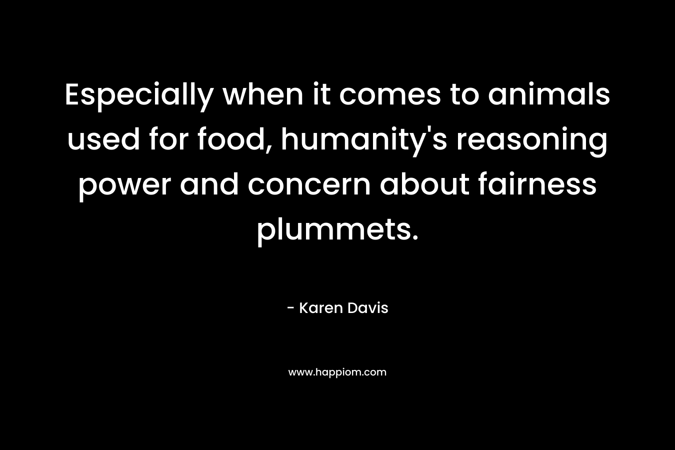 Especially when it comes to animals used for food, humanity’s reasoning power and concern about fairness plummets. – Karen Davis