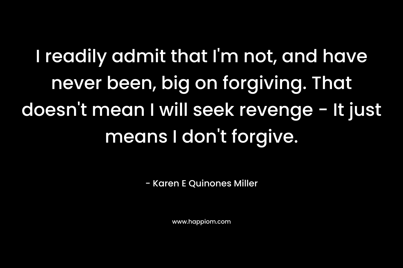 I readily admit that I’m not, and have never been, big on forgiving. That doesn’t mean I will seek revenge – It just means I don’t forgive. – Karen E Quinones Miller