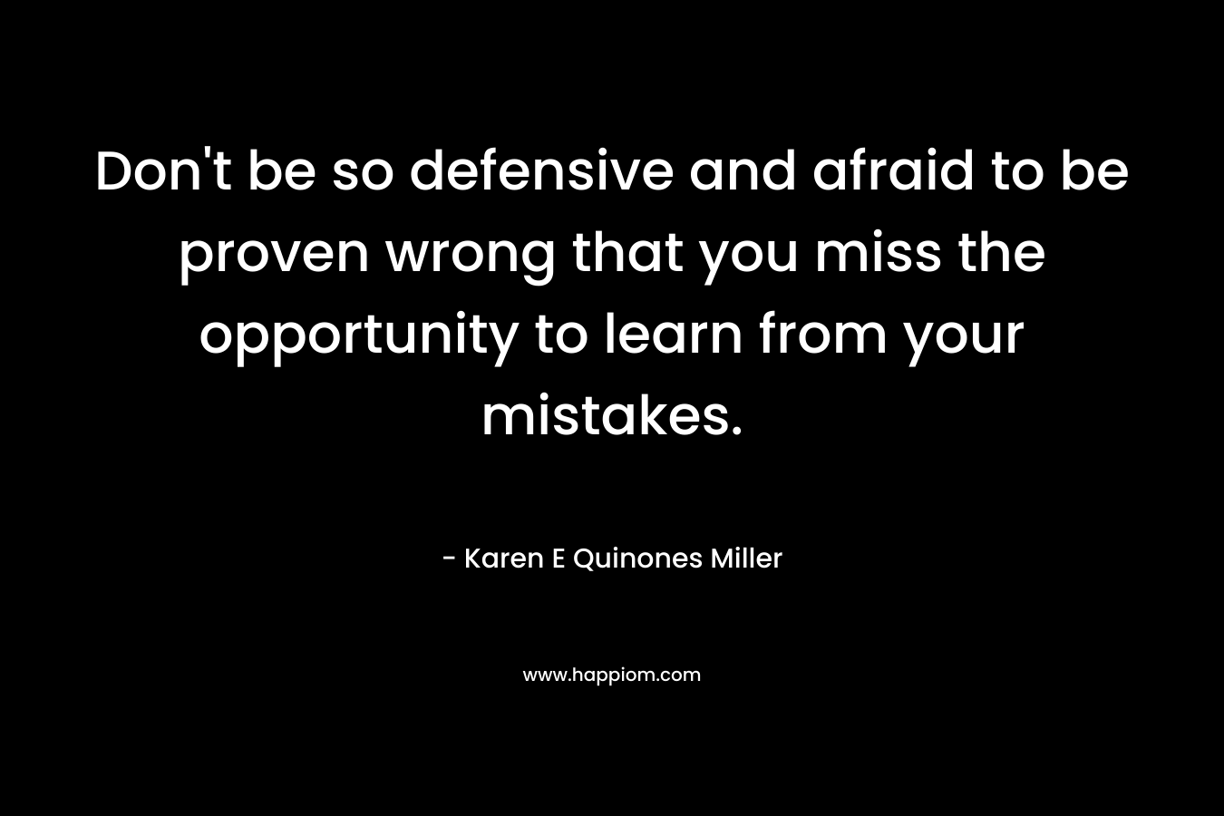 Don't be so defensive and afraid to be proven wrong that you miss the opportunity to learn from your mistakes.