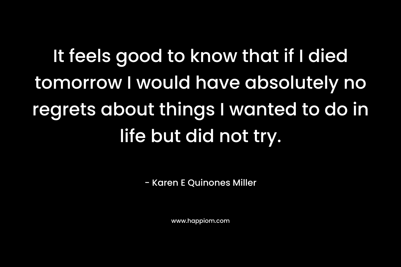It feels good to know that if I died tomorrow I would have absolutely no regrets about things I wanted to do in life but did not try. – Karen E Quinones Miller