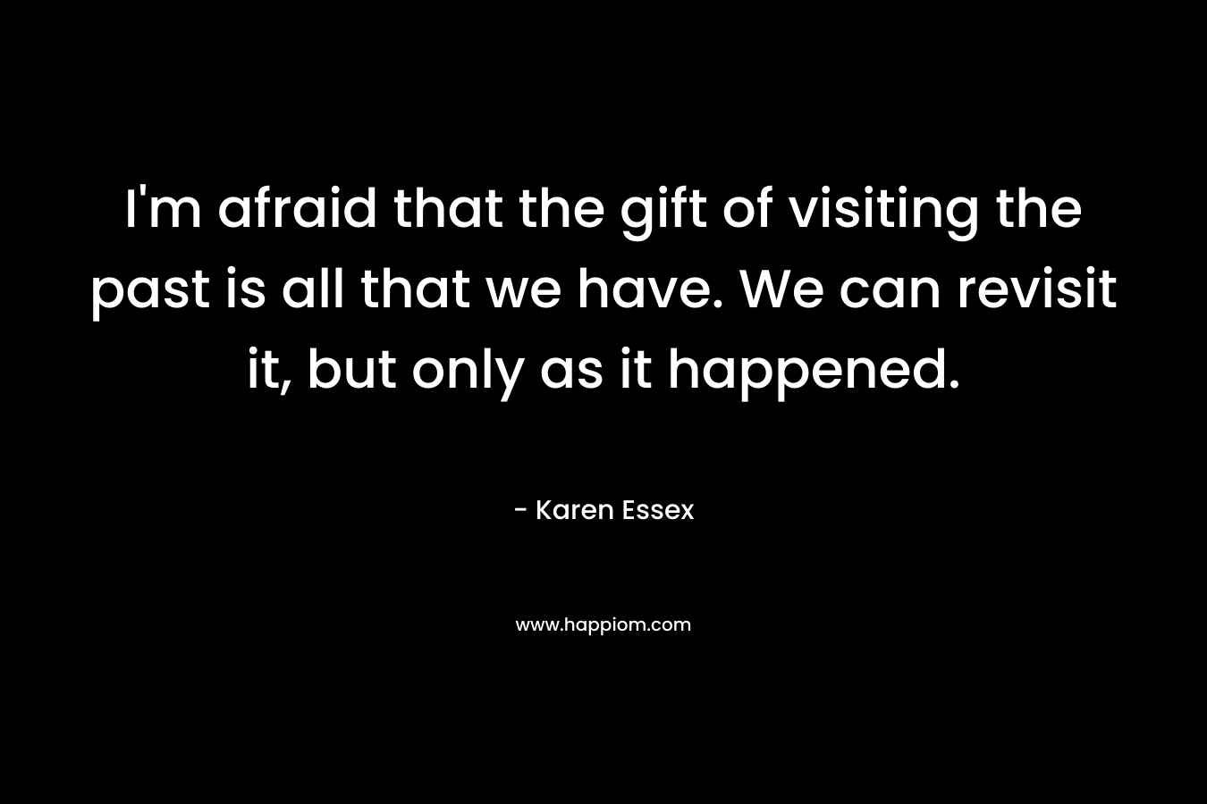 I’m afraid that the gift of visiting the past is all that we have. We can revisit it, but only as it happened. – Karen Essex