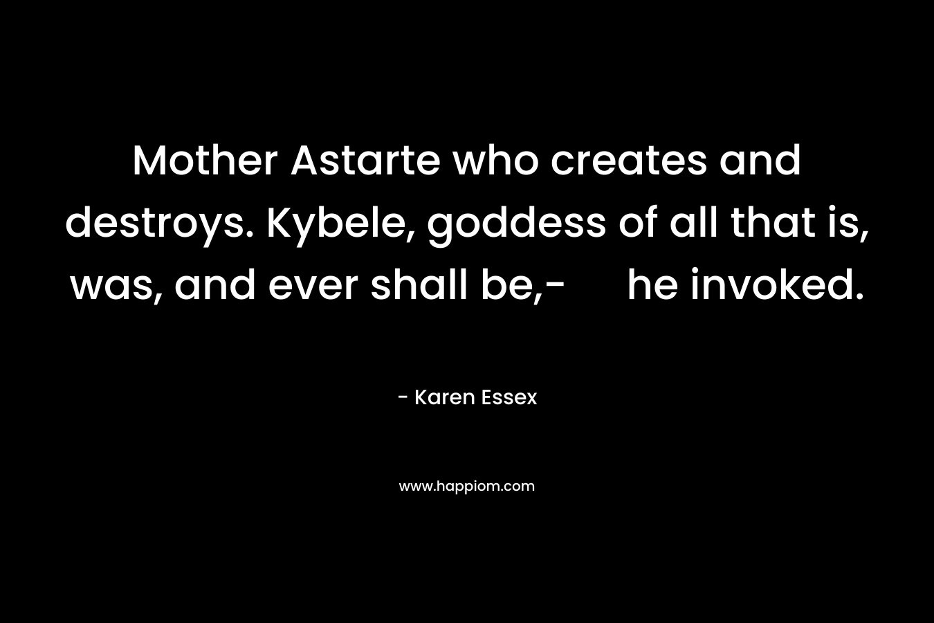 Mother Astarte who creates and destroys. Kybele, goddess of all that is, was, and ever shall be,- he invoked. – Karen Essex