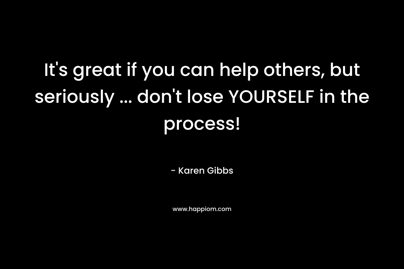 It's great if you can help others, but seriously ... don't lose YOURSELF in the process!