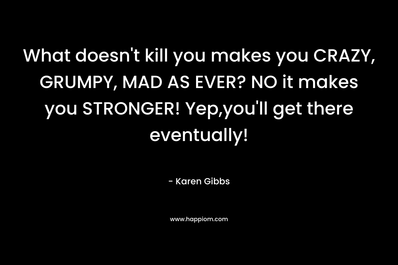 What doesn’t kill you makes you CRAZY, GRUMPY, MAD AS EVER? NO it makes you STRONGER! Yep,you’ll get there eventually! – Karen  Gibbs