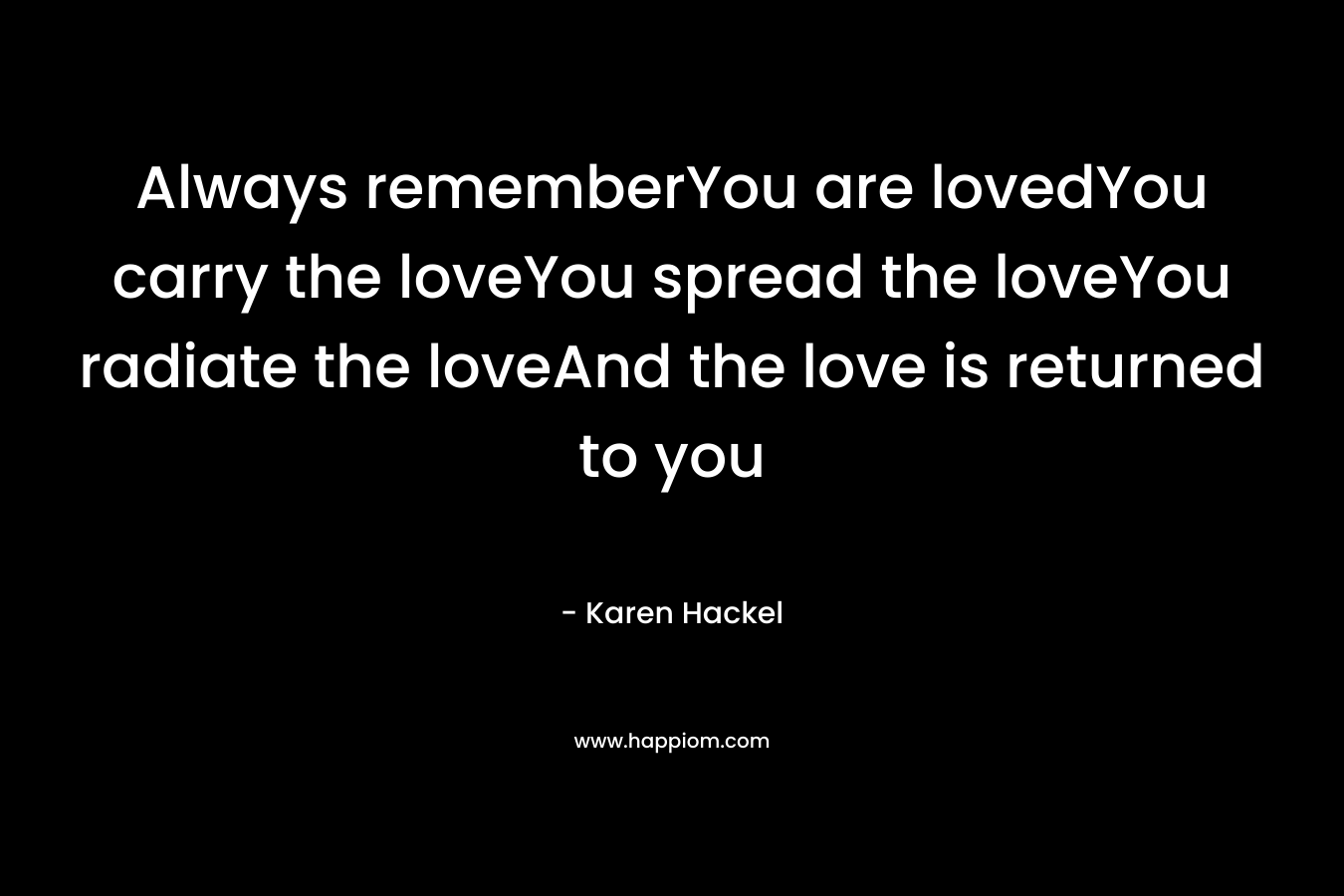 Always rememberYou are lovedYou carry the loveYou spread the loveYou radiate the loveAnd the love is returned to you – Karen Hackel