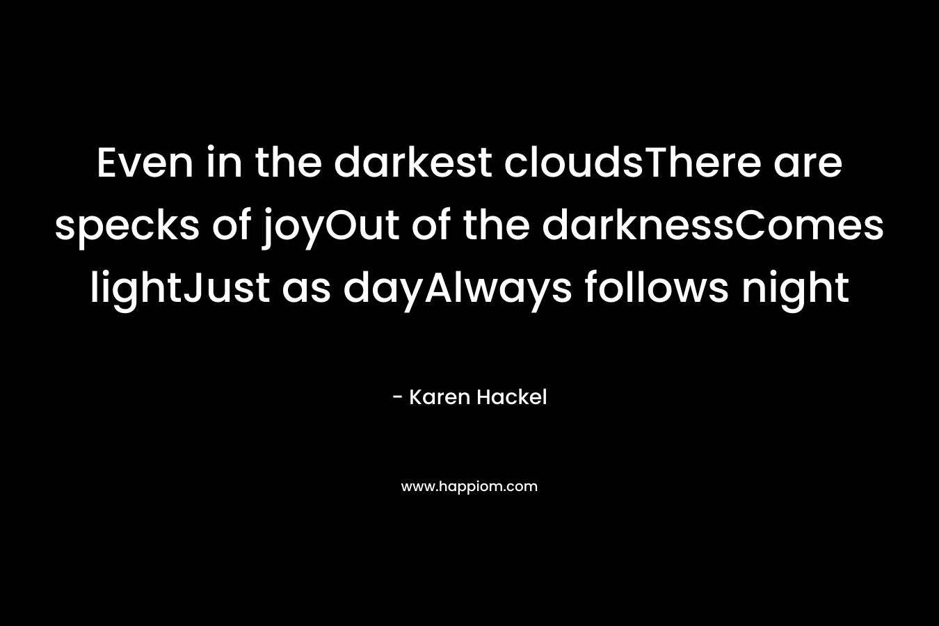 Even in the darkest cloudsThere are specks of joyOut of the darknessComes lightJust as dayAlways follows night – Karen Hackel