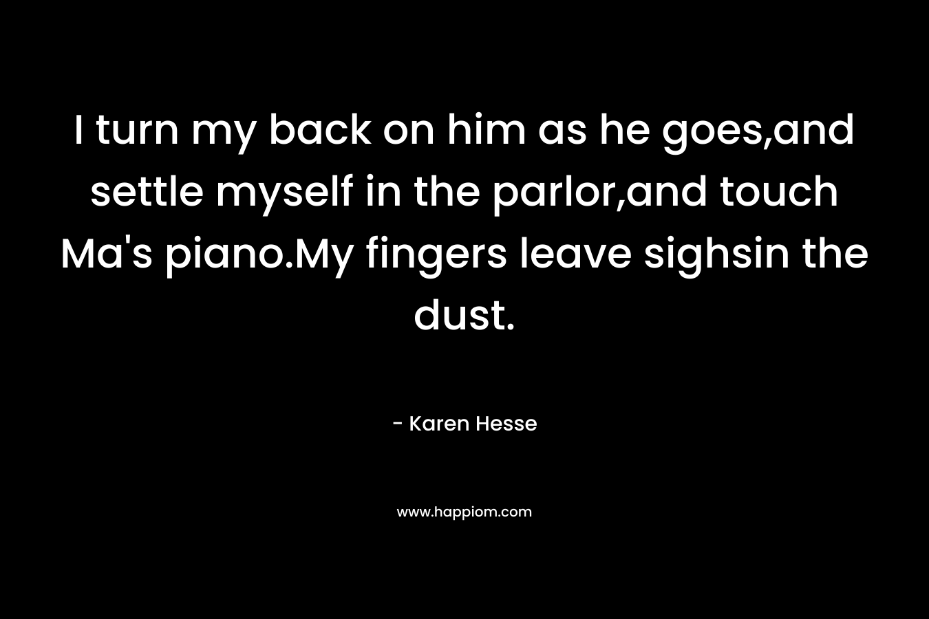 I turn my back on him as he goes,and settle myself in the parlor,and touch Ma’s piano.My fingers leave sighsin the dust. – Karen Hesse