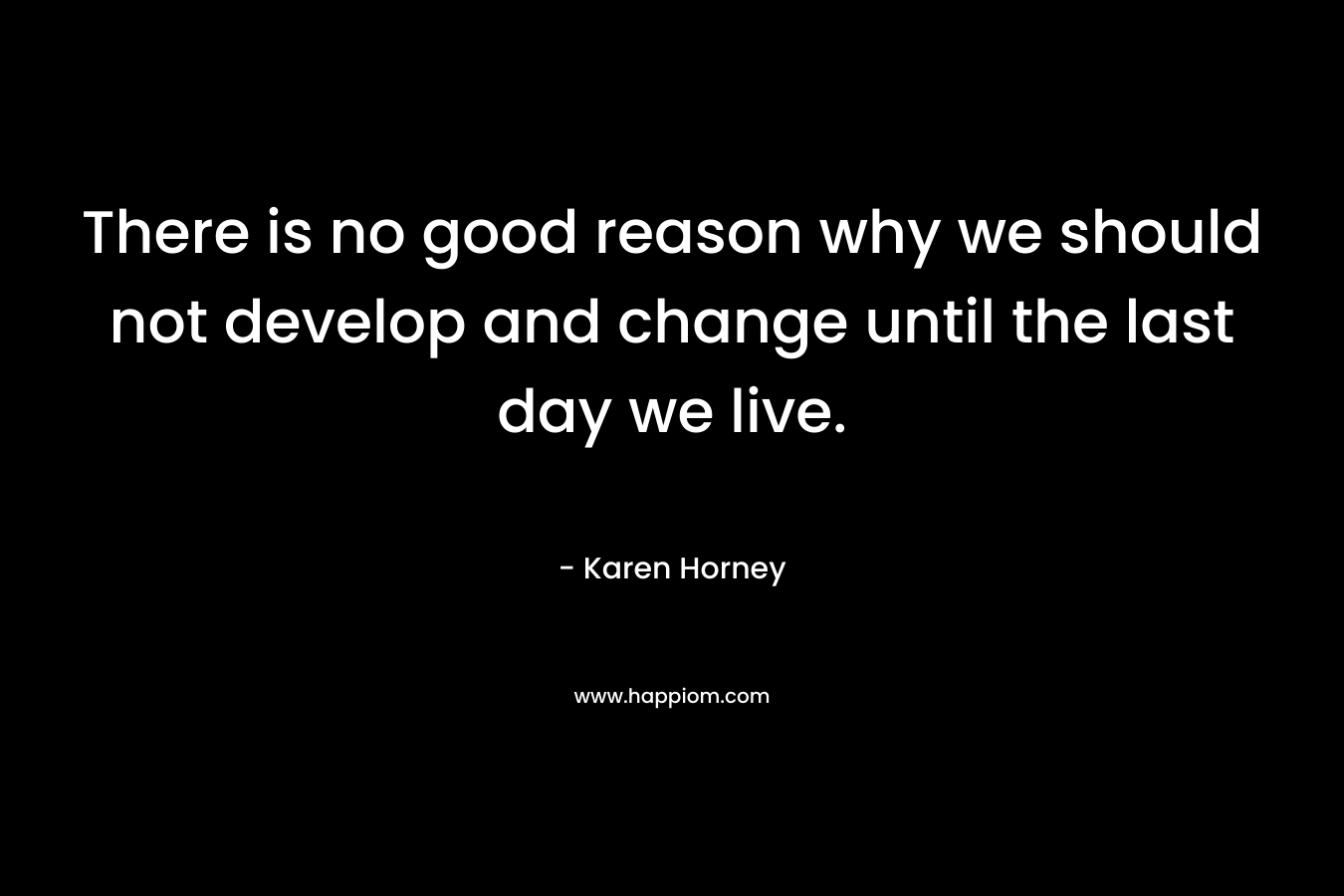 There is no good reason why we should not develop and change until the last day we live. – Karen Horney