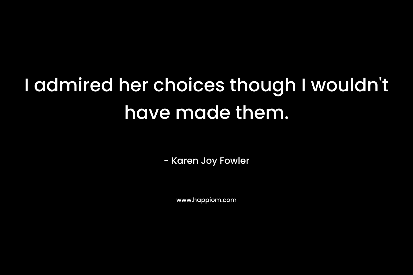 I admired her choices though I wouldn’t have made them. – Karen Joy Fowler