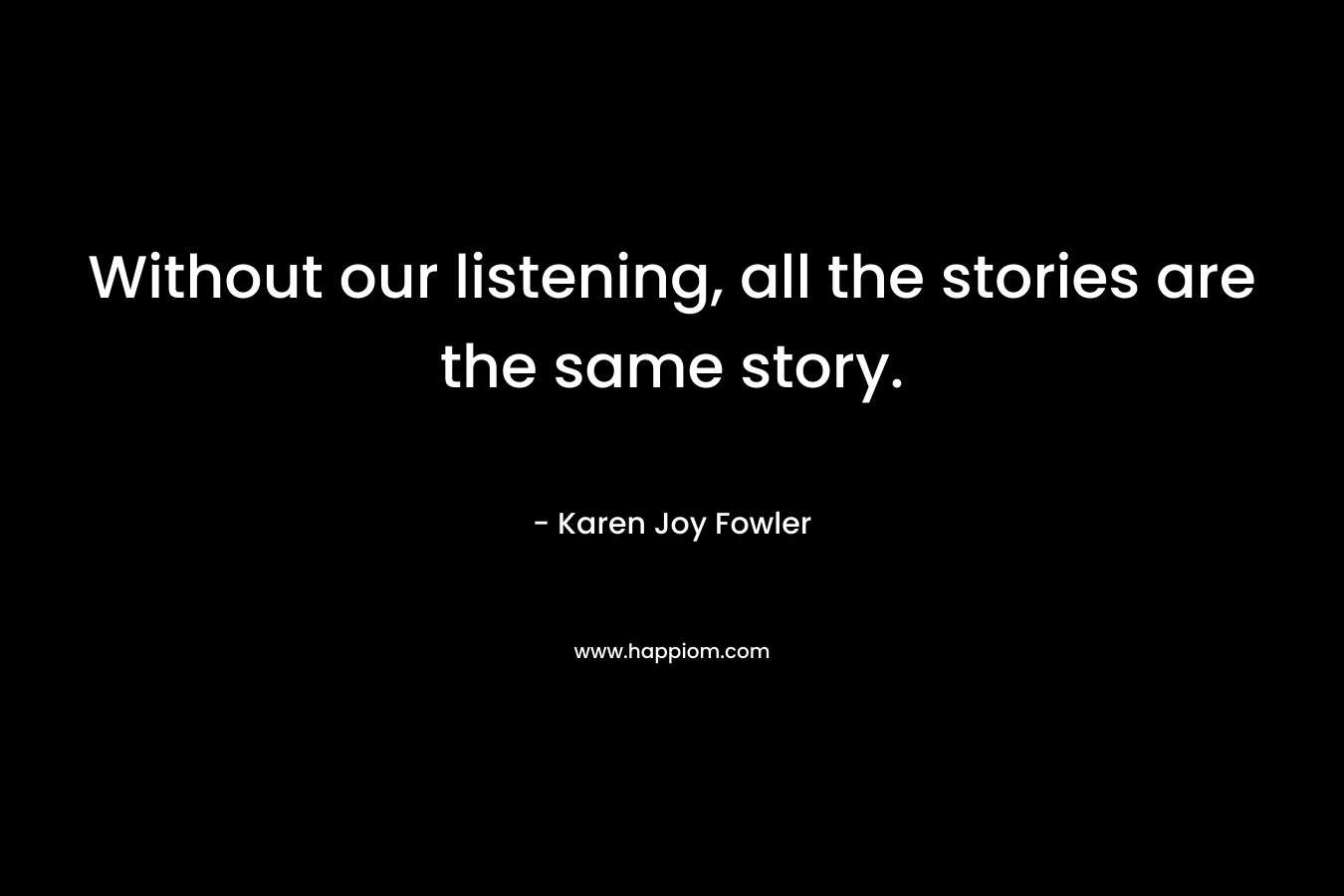 Without our listening, all the stories are the same story. – Karen Joy Fowler