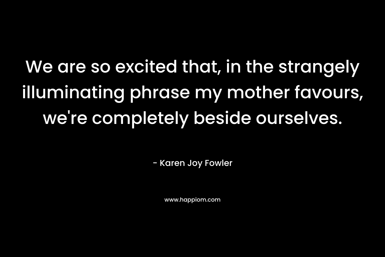 We are so excited that, in the strangely illuminating phrase my mother favours, we're completely beside ourselves.