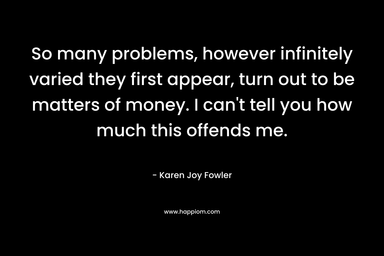 So many problems, however infinitely varied they first appear, turn out to be matters of money. I can’t tell you how much this offends me. – Karen Joy Fowler