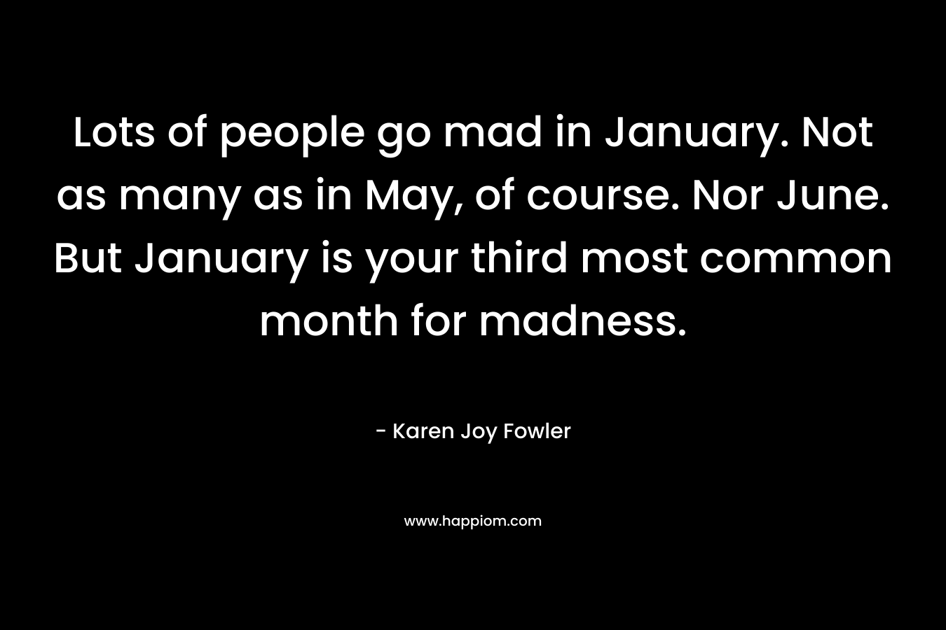Lots of people go mad in January. Not as many as in May, of course. Nor June. But January is your third most common month for madness. – Karen Joy Fowler