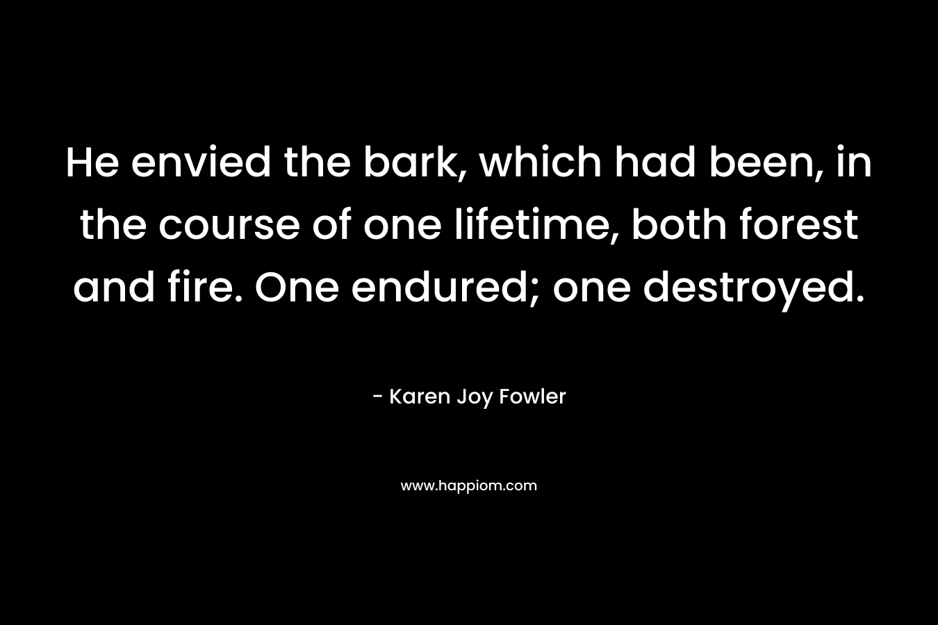 He envied the bark, which had been, in the course of one lifetime, both forest and fire. One endured; one destroyed. – Karen Joy Fowler