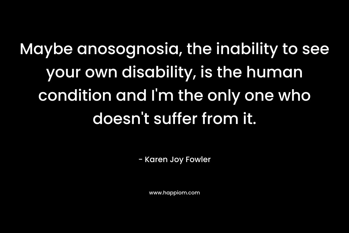 Maybe anosognosia, the inability to see your own disability, is the human condition and I’m the only one who doesn’t suffer from it. – Karen Joy Fowler