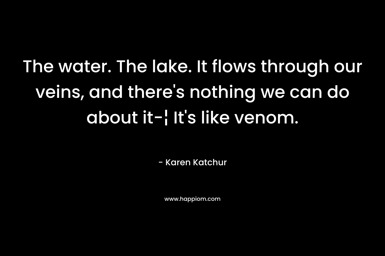 The water. The lake. It flows through our veins, and there’s nothing we can do about it-¦ It’s like venom. – Karen Katchur