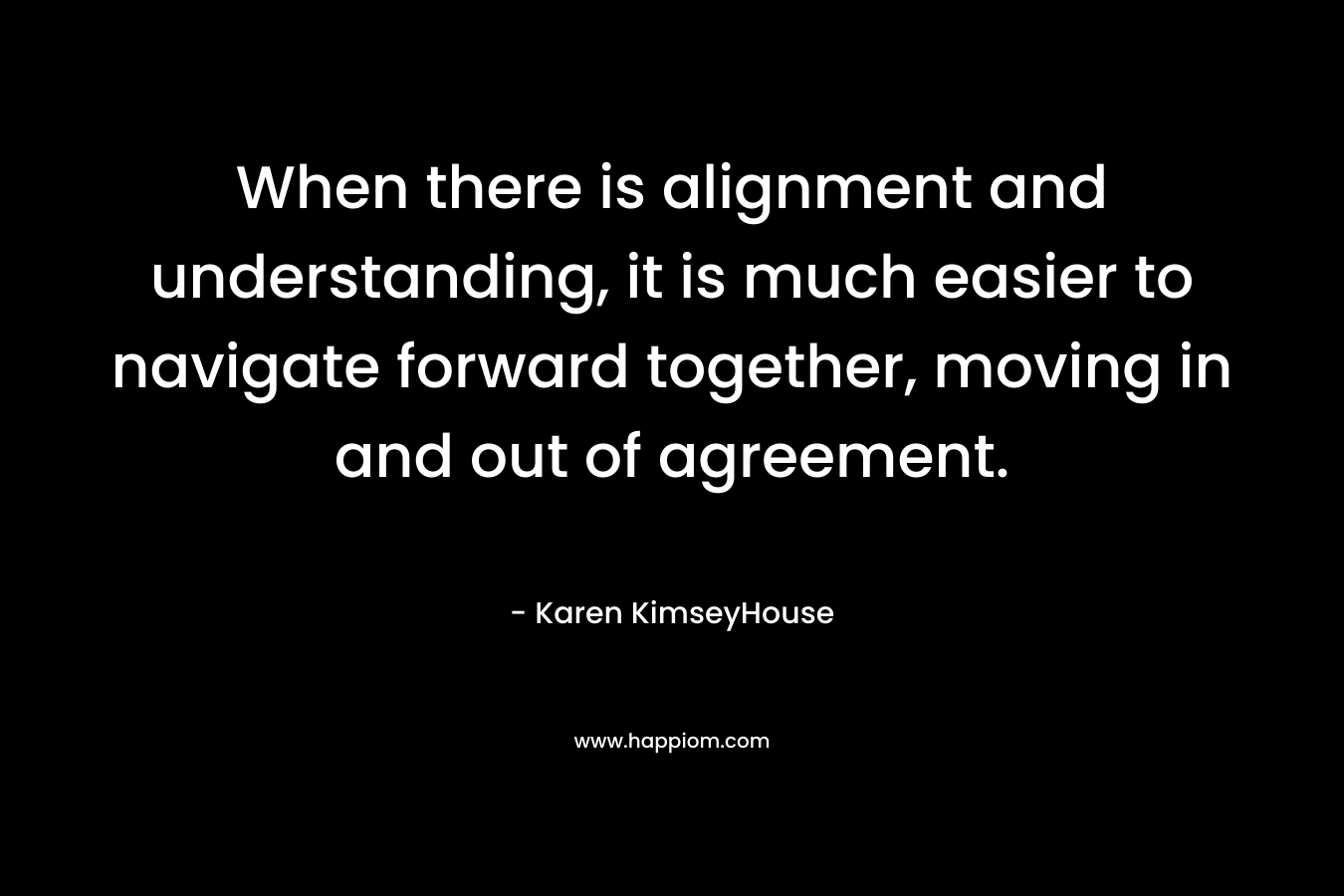 When there is alignment and understanding, it is much easier to navigate forward together, moving in and out of agreement. – Karen KimseyHouse
