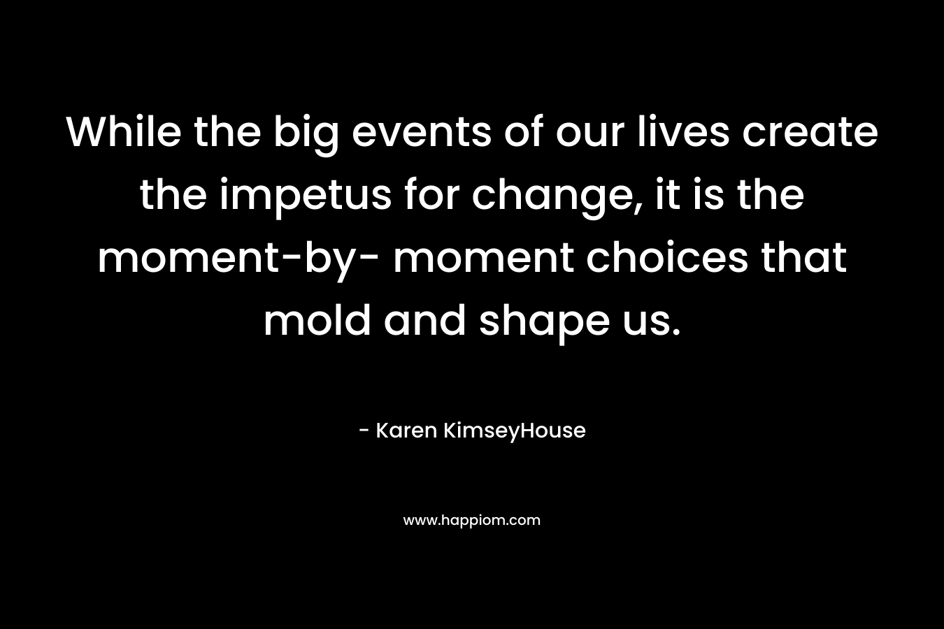 While the big events of our lives create the impetus for change, it is the moment-by- moment choices that mold and shape us. – Karen KimseyHouse