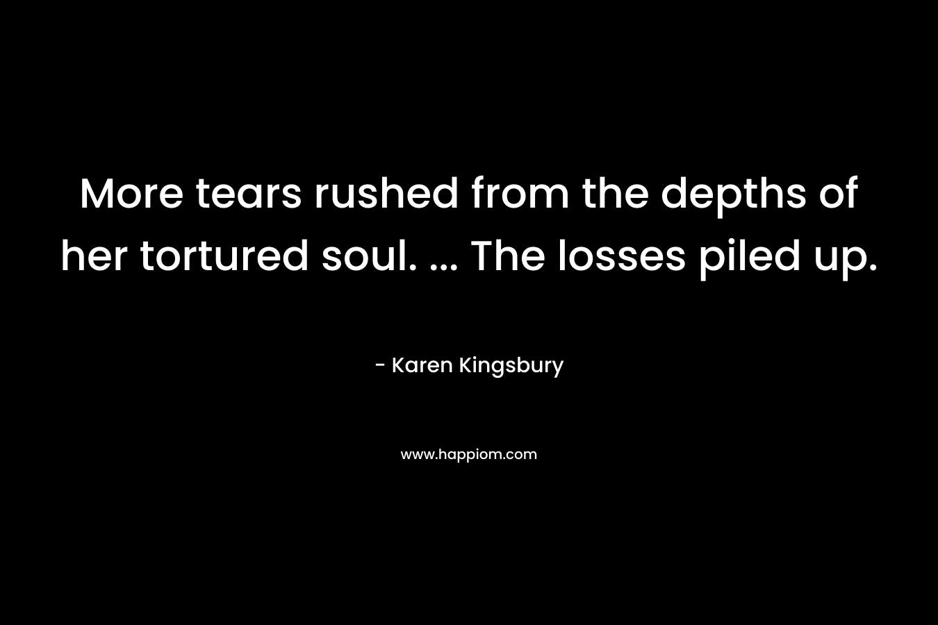 More tears rushed from the depths of her tortured soul. … The losses piled up. – Karen Kingsbury
