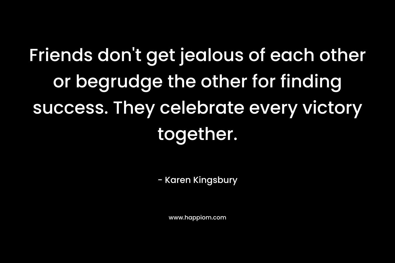 Friends don’t get jealous of each other or begrudge the other for finding success. They celebrate every victory together. – Karen Kingsbury