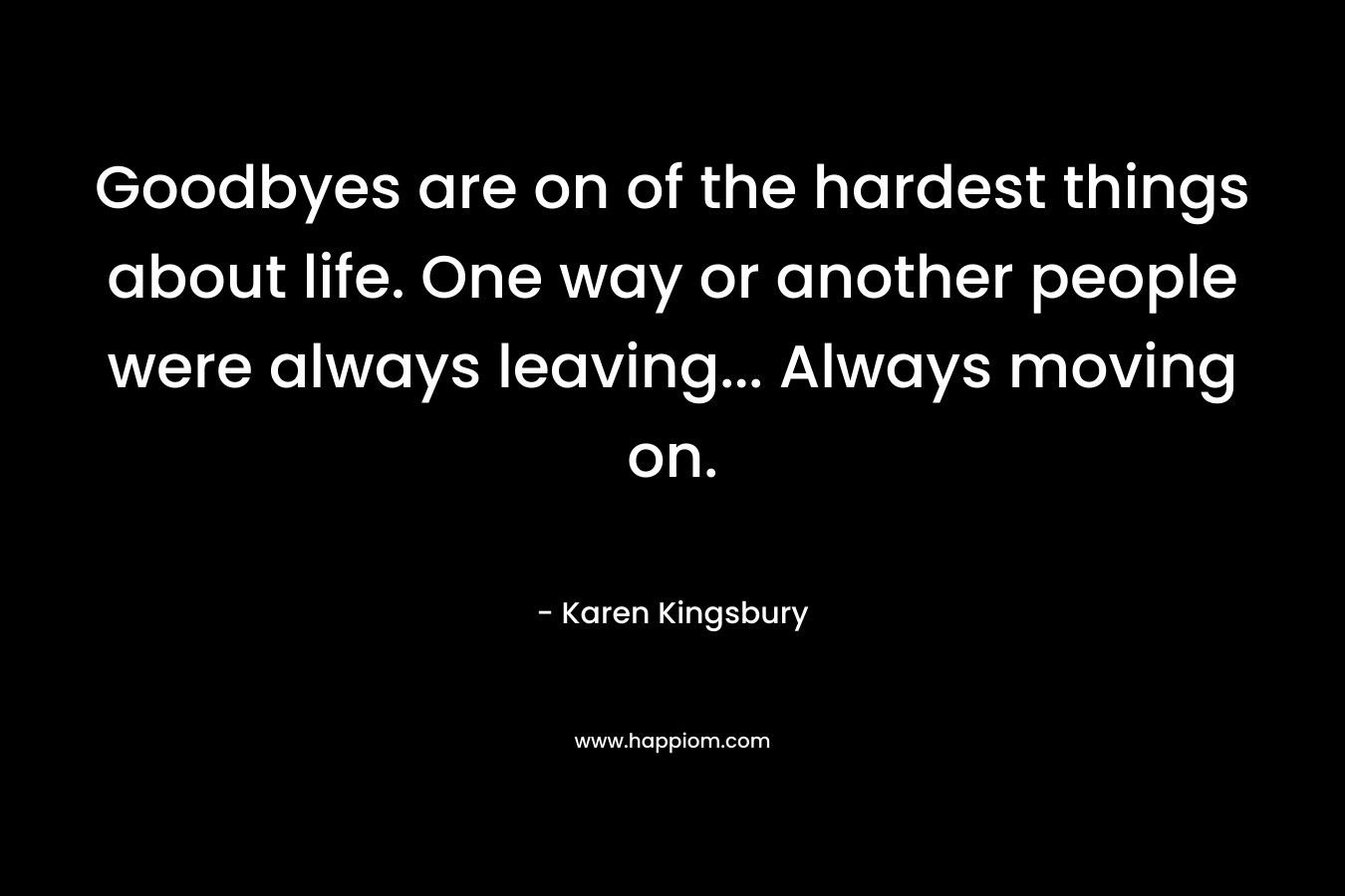 Goodbyes are on of the hardest things about life. One way or another people were always leaving… Always moving on. – Karen Kingsbury
