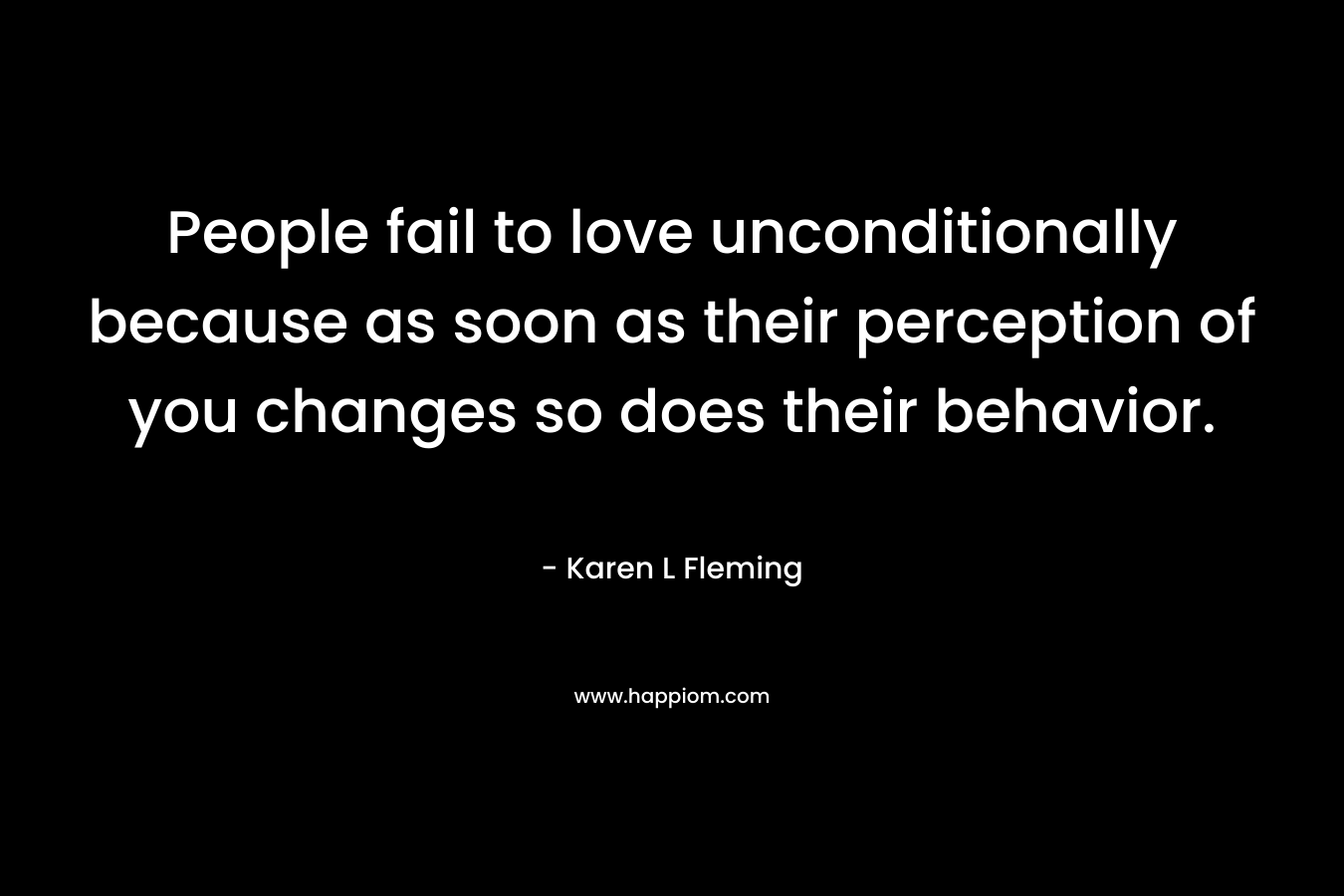 People fail to love unconditionally because as soon as their perception of you changes so does their behavior. – Karen L Fleming