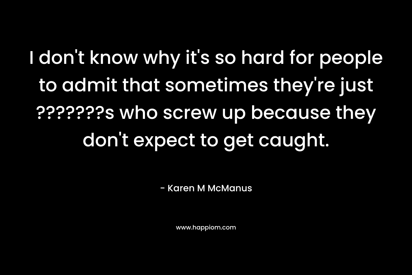 I don’t know why it’s so hard for people to admit that sometimes they’re just ???????s who screw up because they don’t expect to get caught. – Karen M McManus