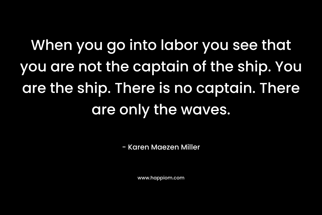 When you go into labor you see that you are not the captain of the ship. You are the ship. There is no captain. There are only the waves. – Karen Maezen Miller