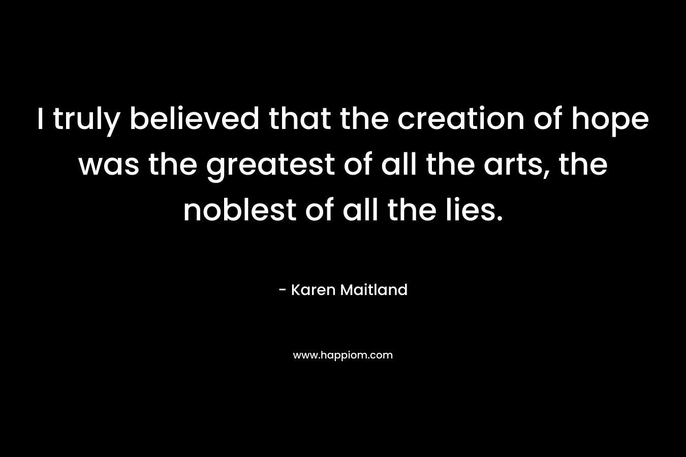 I truly believed that the creation of hope was the greatest of all the arts, the noblest of all the lies. – Karen Maitland