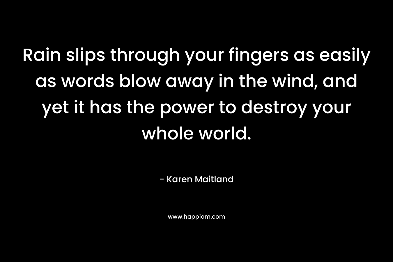 Rain slips through your fingers as easily as words blow away in the wind, and yet it has the power to destroy your whole world. – Karen Maitland