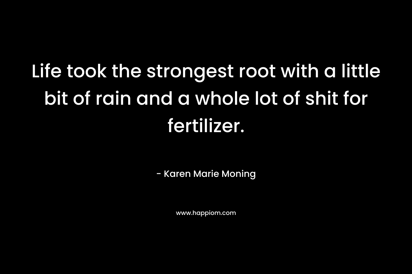 Life took the strongest root with a little bit of rain and a whole lot of shit for fertilizer. – Karen Marie Moning