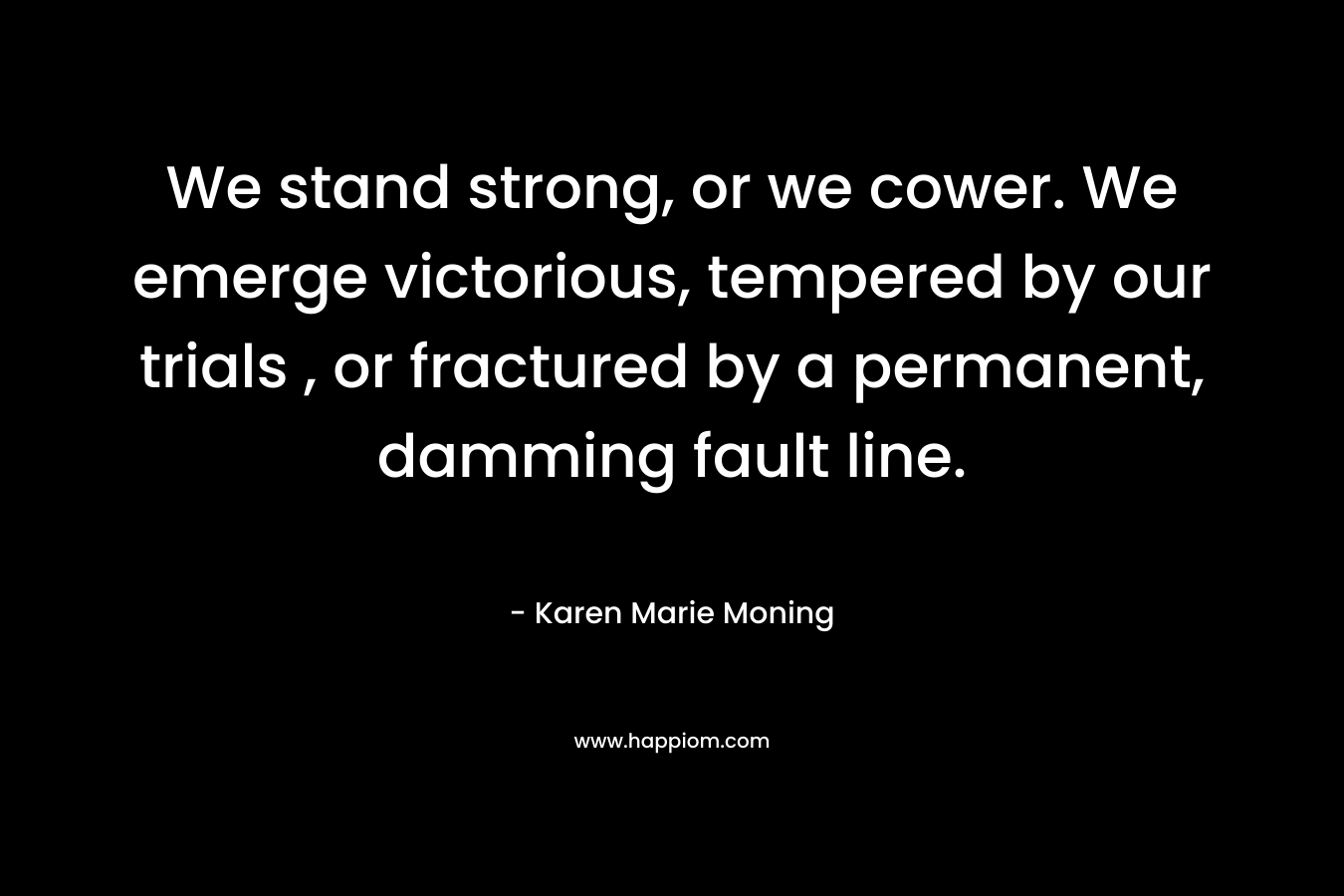 We stand strong, or we cower. We emerge victorious, tempered by our trials , or fractured by a permanent, damming fault line. – Karen Marie Moning