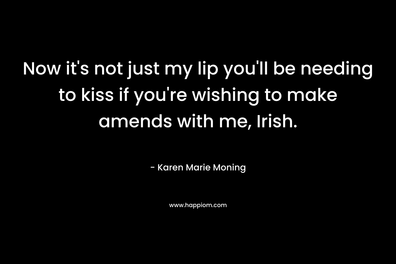 Now it’s not just my lip you’ll be needing to kiss if you’re wishing to make amends with me, Irish. – Karen Marie Moning