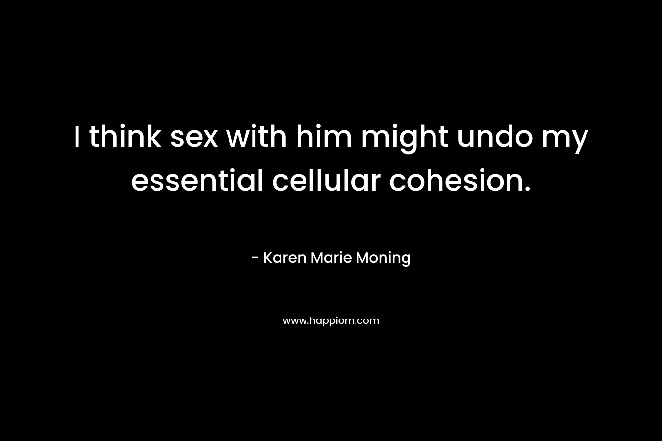 I think sex with him might undo my essential cellular cohesion. – Karen Marie Moning