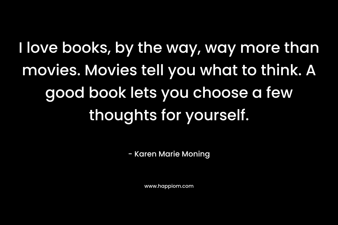 I love books, by the way, way more than movies. Movies tell you what to think. A good book lets you choose a few thoughts for yourself.