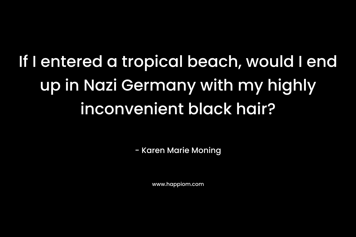 If I entered a tropical beach, would I end up in Nazi Germany with my highly inconvenient black hair? – Karen Marie Moning