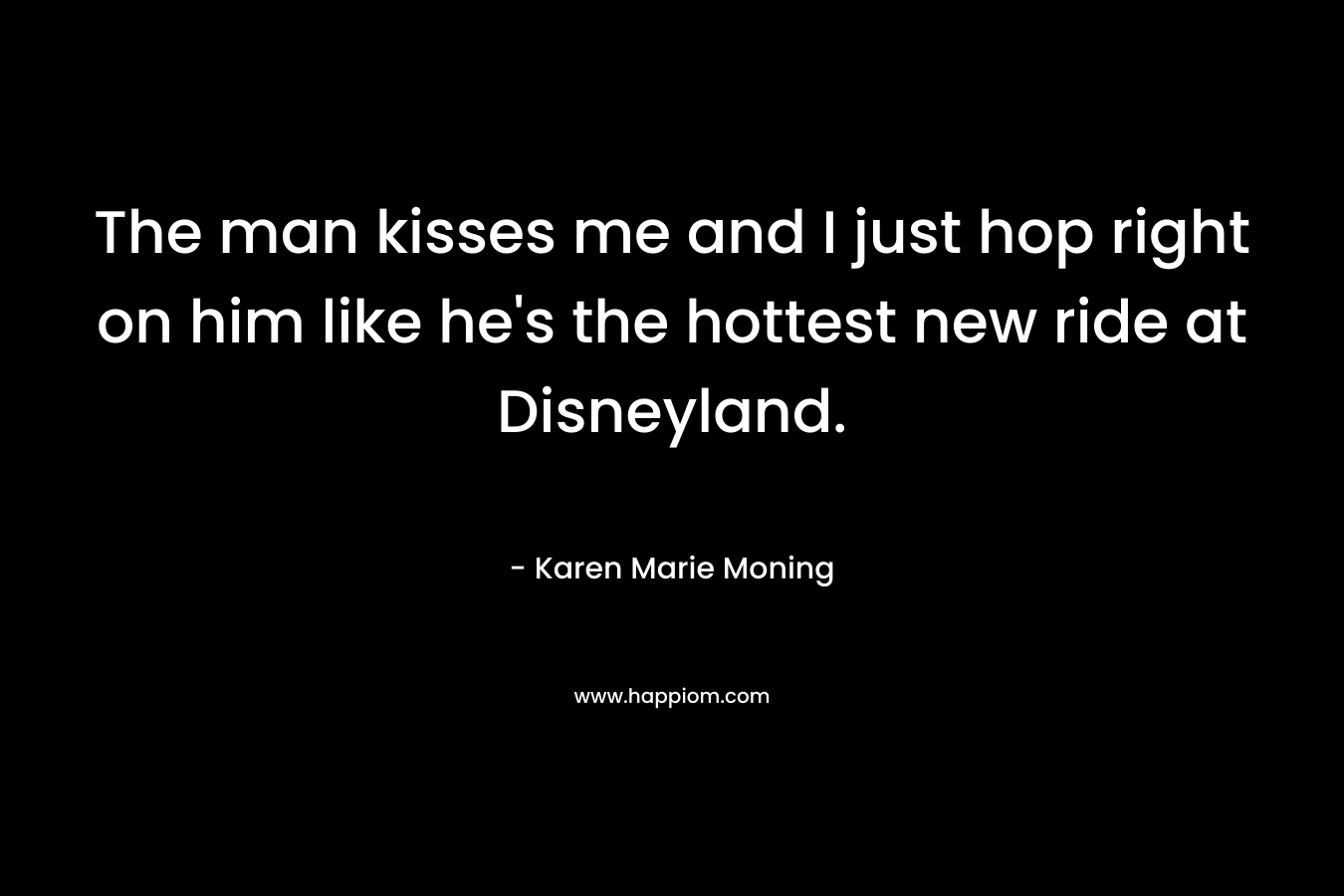 The man kisses me and I just hop right on him like he’s the hottest new ride at Disneyland. – Karen Marie Moning