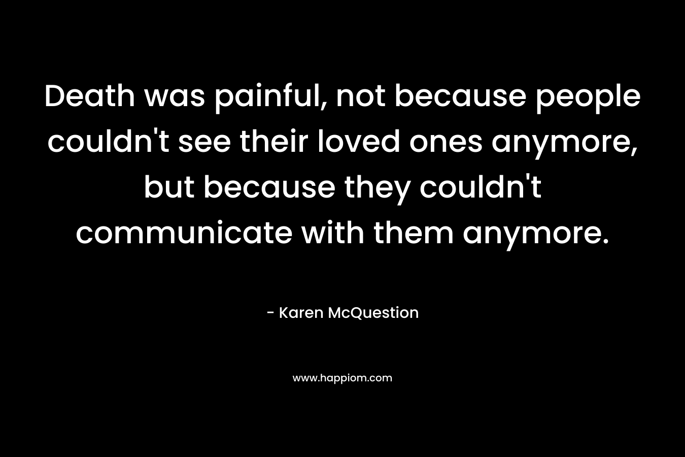 Death was painful, not because people couldn’t see their loved ones anymore, but because they couldn’t communicate with them anymore. – Karen McQuestion