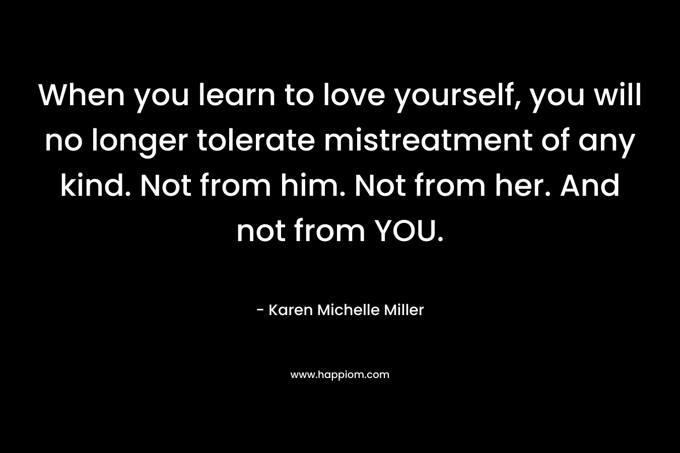 When you learn to love yourself, you will no longer tolerate mistreatment of any kind. Not from him. Not from her. And not from YOU.