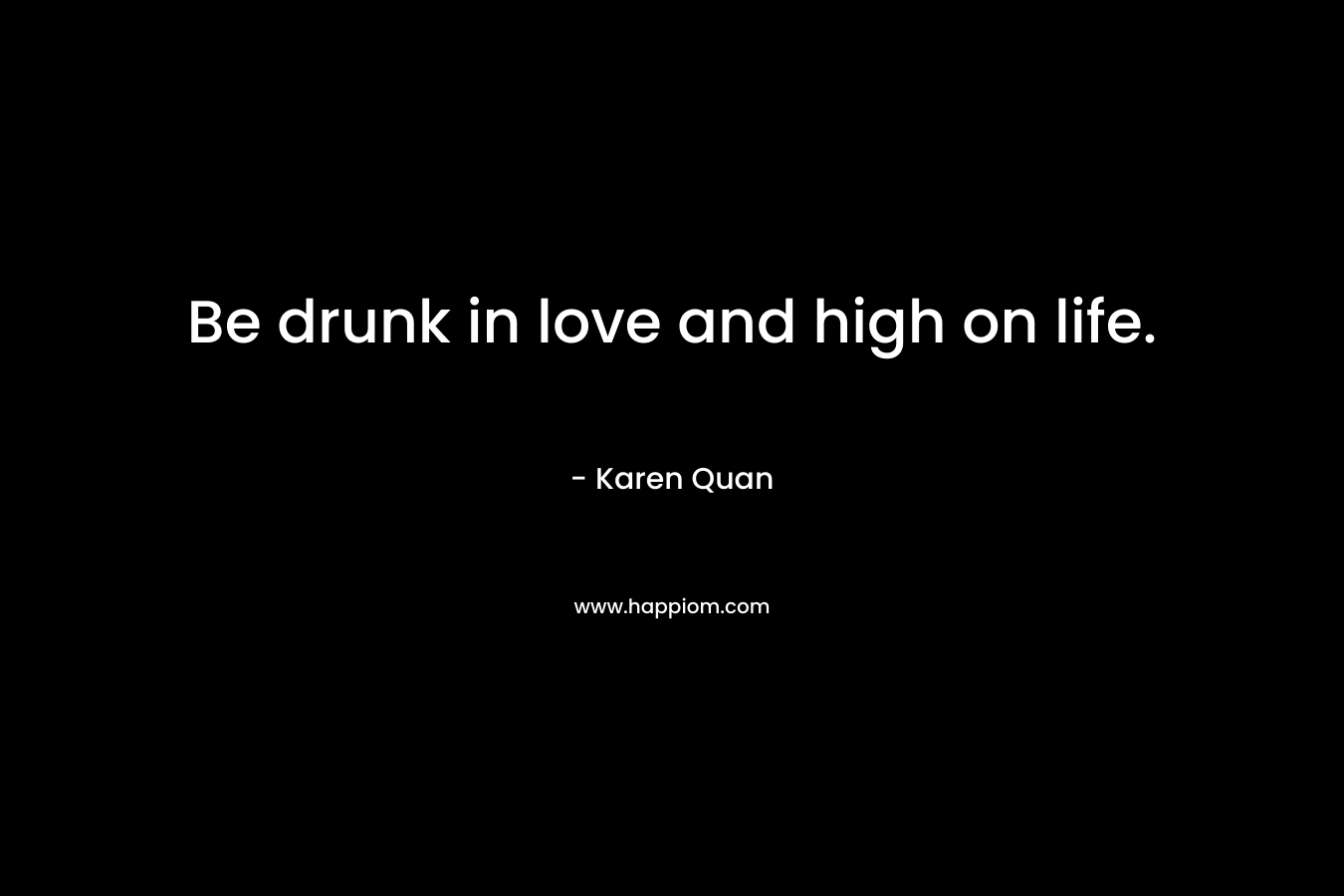 Be drunk in love and high on life.