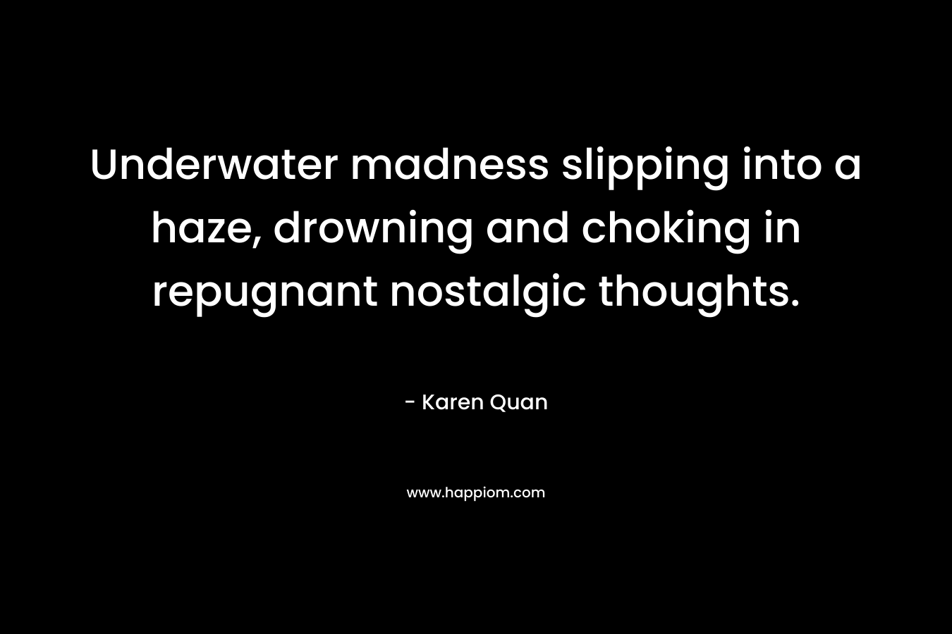 Underwater madness slipping into a haze, drowning and choking in repugnant nostalgic thoughts. – Karen Quan