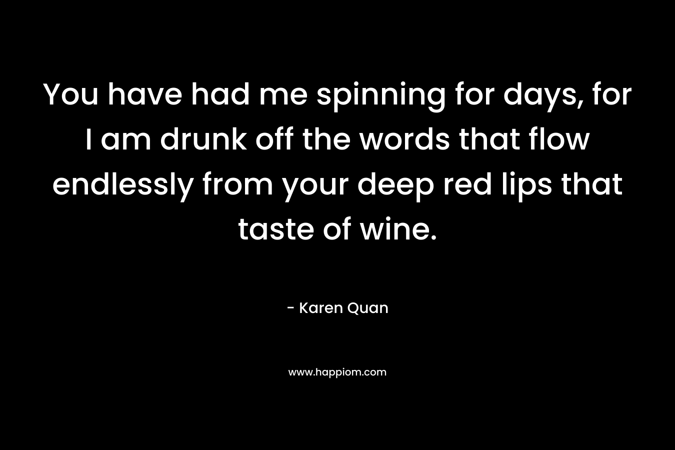 You have had me spinning for days, for I am drunk off the words that flow endlessly from your deep red lips that taste of wine. – Karen Quan